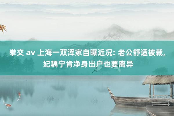 拳交 av 上海一双浑家自曝近况: 老公舒适被裁， 妃耦宁肯净身出户也要离异