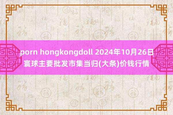 porn hongkongdoll 2024年10月26日寰球主要批发市集当归(大条)价钱行情