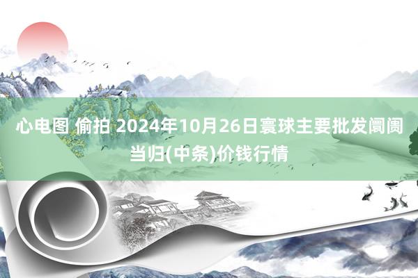 心电图 偷拍 2024年10月26日寰球主要批发阛阓当归(中条)价钱行情