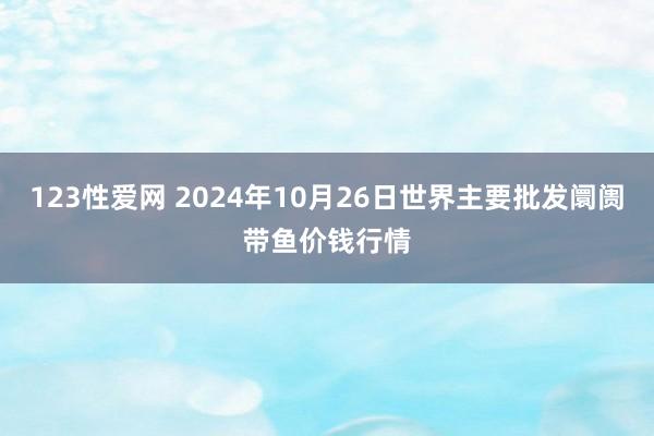 123性爱网 2024年10月26日世界主要批发阛阓带鱼价钱行情