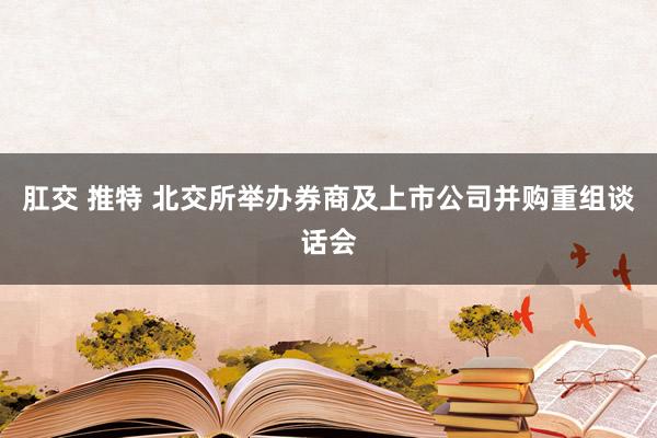 肛交 推特 北交所举办券商及上市公司并购重组谈话会