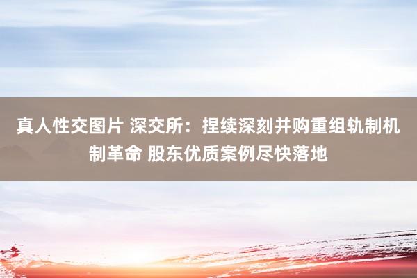 真人性交图片 深交所：捏续深刻并购重组轨制机制革命 股东优质案例尽快落地