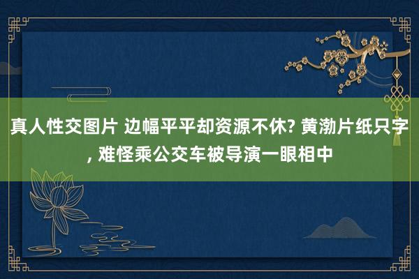 真人性交图片 边幅平平却资源不休? 黄渤片纸只字， 难怪乘公交车被导演一眼相中