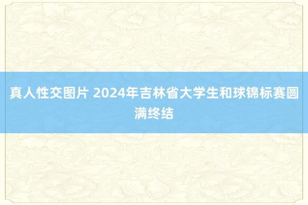 真人性交图片 2024年吉林省大学生和球锦标赛圆满终结