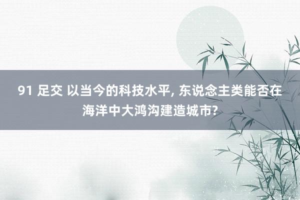 91 足交 以当今的科技水平， 东说念主类能否在海洋中大鸿沟建造城市?