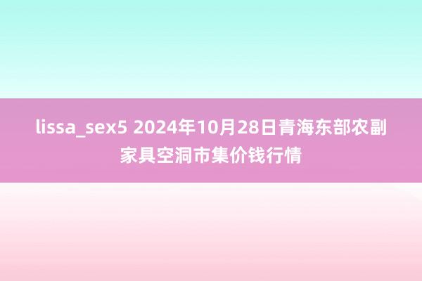 lissa_sex5 2024年10月28日青海东部农副家具空洞市集价钱行情