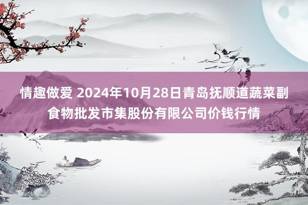 情趣做爱 2024年10月28日青岛抚顺道蔬菜副食物批发市集股份有限公司价钱行情