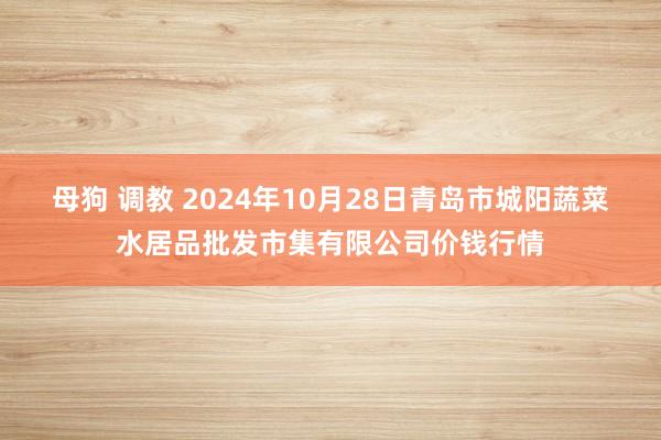 母狗 调教 2024年10月28日青岛市城阳蔬菜水居品批发市集有限公司价钱行情