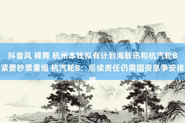 抖音风 裸舞 杭州本钱拟有计划海联讯和杭汽轮B紧要钞票重组 杭汽轮B：后续责任仍需国资息争安排