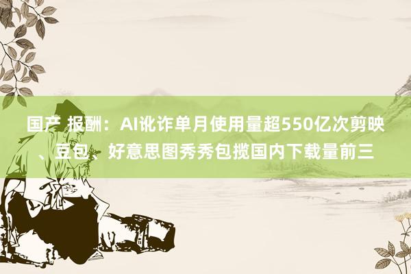 国产 报酬：AI讹诈单月使用量超550亿次剪映、豆包、好意思图秀秀包揽国内下载量前三