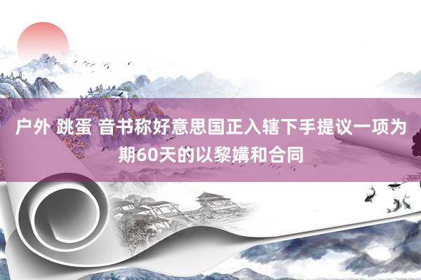 户外 跳蛋 音书称好意思国正入辖下手提议一项为期60天的以黎媾和合同