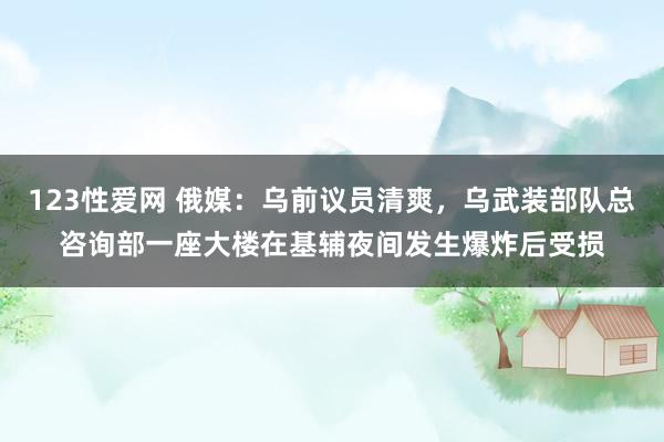 123性爱网 俄媒：乌前议员清爽，乌武装部队总咨询部一座大楼在基辅夜间发生爆炸后受损