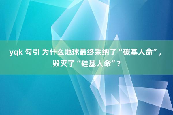 yqk 勾引 为什么地球最终采纳了“碳基人命”， 毁灭了“硅基人命”?