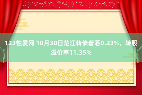 123性爱网 10月30日楚江转债着落0.23%，转股溢价率11.35%