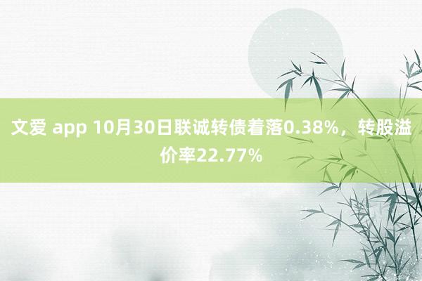 文爱 app 10月30日联诚转债着落0.38%，转股溢价率22.77%