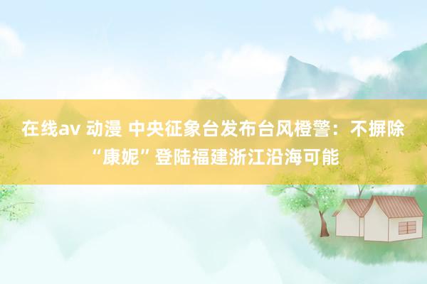 在线av 动漫 中央征象台发布台风橙警：不摒除“康妮”登陆福建浙江沿海可能