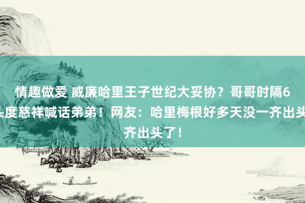 情趣做爱 威廉哈里王子世纪大妥协？哥哥时隔6年头度慈祥喊话弟弟！网友：哈里梅根好多天没一齐出头了！