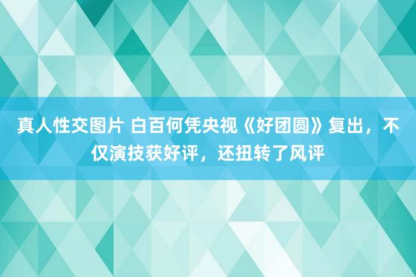 真人性交图片 白百何凭央视《好团圆》复出，不仅演技获好评，还扭转了风评