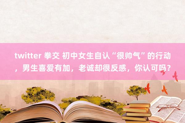 twitter 拳交 初中女生自认“很帅气”的行动，男生喜爱有加，老诚却很反感，你认可吗？