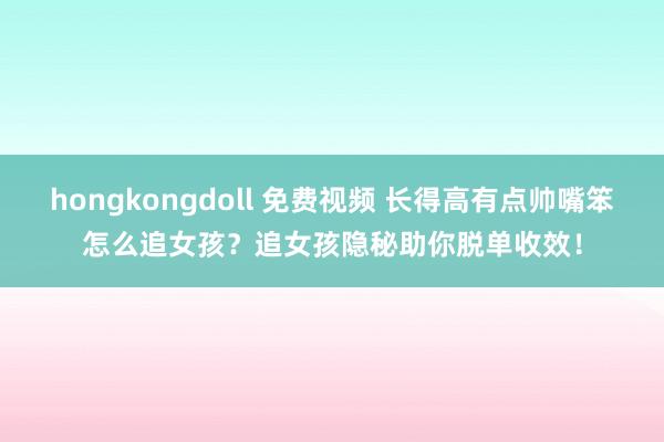 hongkongdoll 免费视频 长得高有点帅嘴笨怎么追女孩？追女孩隐秘助你脱单收效！