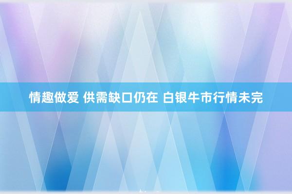 情趣做爱 供需缺口仍在 白银牛市行情未完