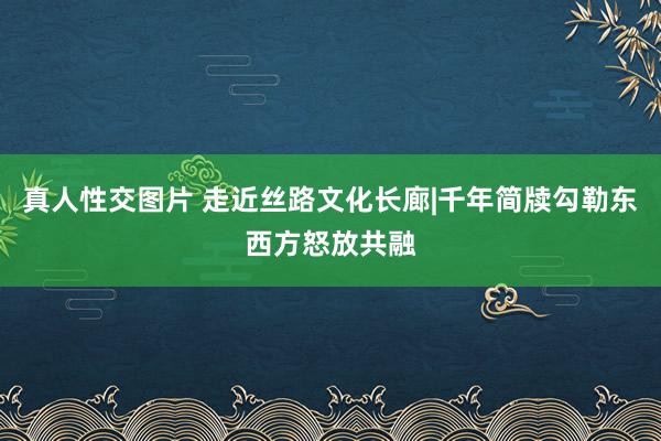 真人性交图片 走近丝路文化长廊|千年简牍勾勒东西方怒放共融