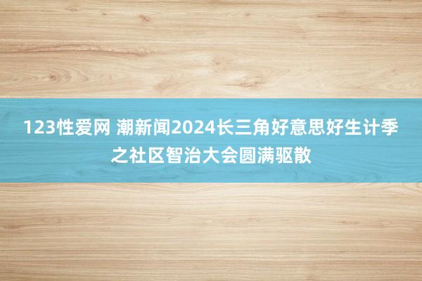 123性爱网 潮新闻2024长三角好意思好生计季之社区智治大会圆满驱散