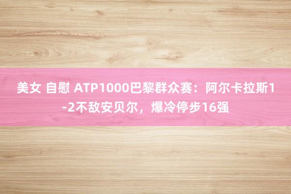 美女 自慰 ATP1000巴黎群众赛：阿尔卡拉斯1-2不敌安贝尔，爆冷停步16强