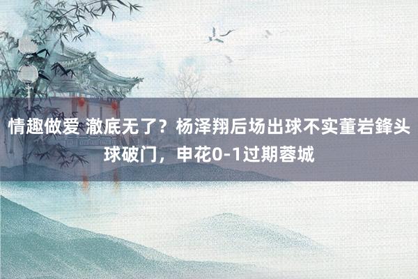 情趣做爱 澈底无了？杨泽翔后场出球不实董岩鋒头球破门，申花0-1过期蓉城