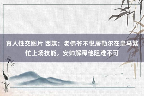 真人性交图片 西媒：老佛爷不悦居勒尔在皇马繁忙上场技能，安帅解释他阻难不可