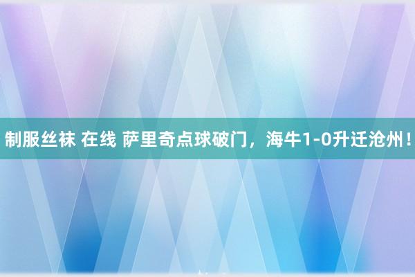 制服丝袜 在线 萨里奇点球破门，海牛1-0升迁沧州！