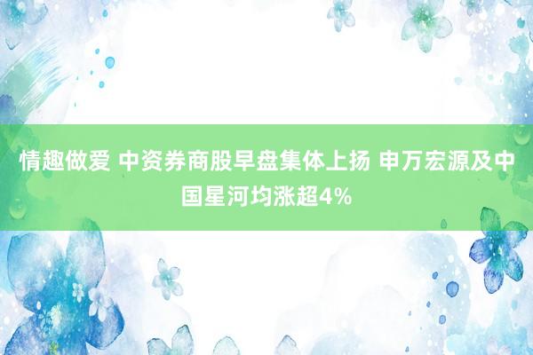 情趣做爱 中资券商股早盘集体上扬 申万宏源及中国星河均涨超4%