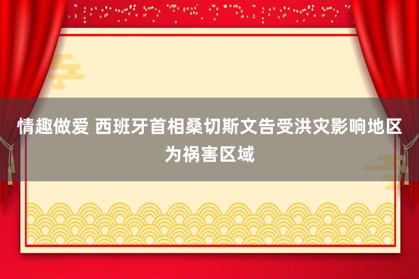 情趣做爱 西班牙首相桑切斯文告受洪灾影响地区为祸害区域