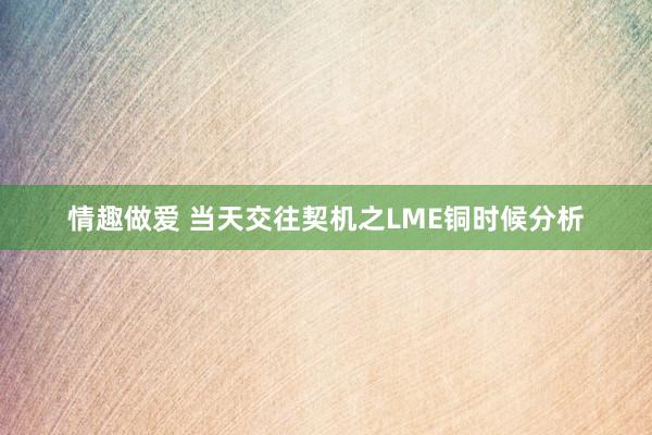 情趣做爱 当天交往契机之LME铜时候分析