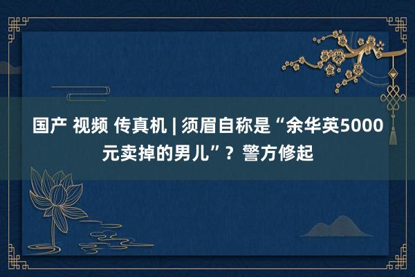 国产 视频 传真机 | 须眉自称是“余华英5000元卖掉的男儿”？警方修起