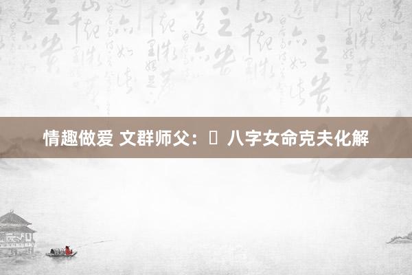 情趣做爱 文群师父：​八字女命克夫化解