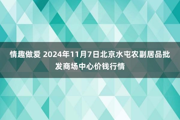 情趣做爱 2024年11月7日北京水屯农副居品批发商场中心价钱行情