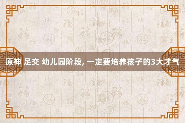 原神 足交 幼儿园阶段， 一定要培养孩子的3大才气