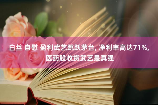 白丝 自慰 盈利武艺跳跃茅台， 净利率高达71%， 医药股收货武艺是真强
