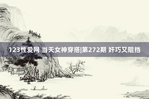 123性爱网 当天女神穿搭|第272期 奸巧又阻挡