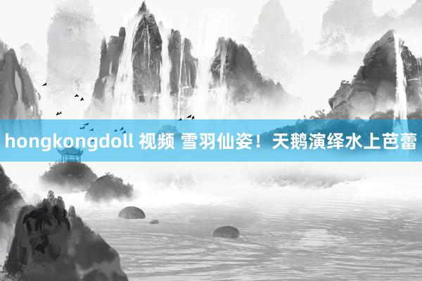 hongkongdoll 视频 雪羽仙姿！天鹅演绎水上芭蕾