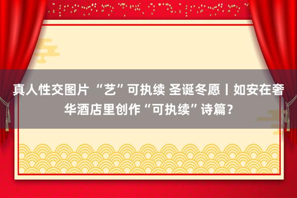 真人性交图片 “艺”可执续 圣诞冬愿丨如安在奢华酒店里创作“可执续”诗篇？
