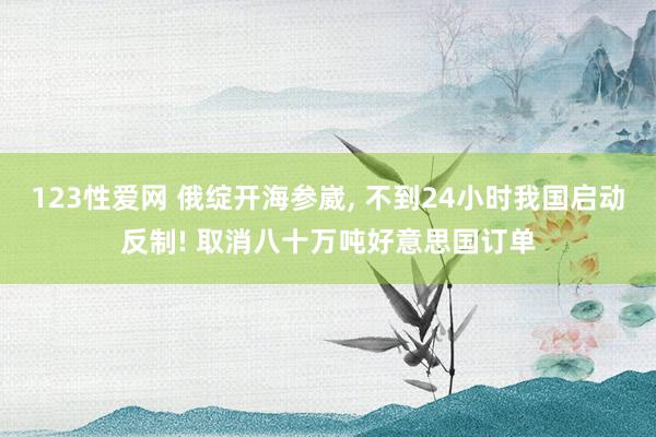 123性爱网 俄绽开海参崴， 不到24小时我国启动反制! 取消八十万吨好意思国订单