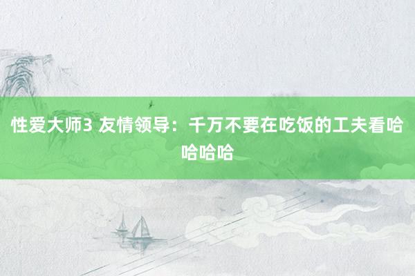 性爱大师3 友情领导：千万不要在吃饭的工夫看哈哈哈哈