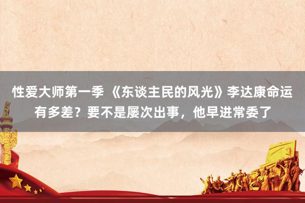 性爱大师第一季 《东谈主民的风光》李达康命运有多差？要不是屡次出事，他早进常委了