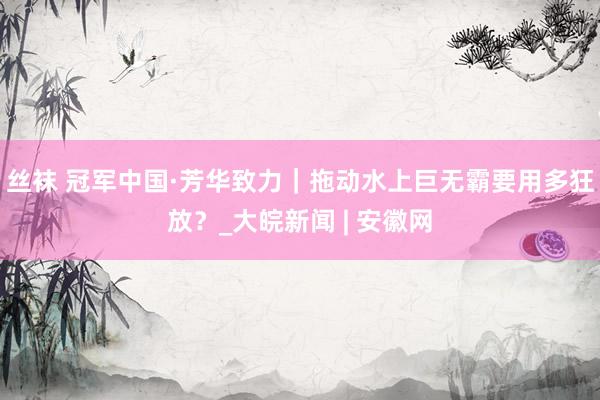 丝袜 冠军中国·芳华致力｜拖动水上巨无霸要用多狂放？_大皖新闻 | 安徽网