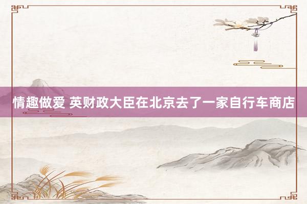 情趣做爱 英财政大臣在北京去了一家自行车商店