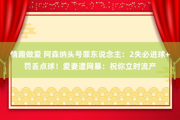 情趣做爱 阿森纳头号罪东说念主：2失必进球+罚丢点球！爱妻遭网暴：祝你立时流产