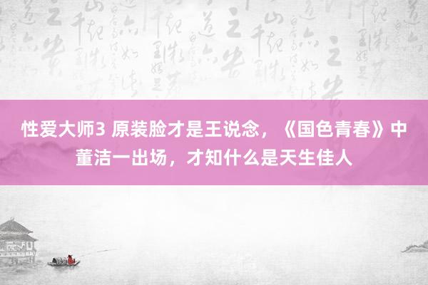 性爱大师3 原装脸才是王说念，《国色青春》中董洁一出场，才知什么是天生佳人