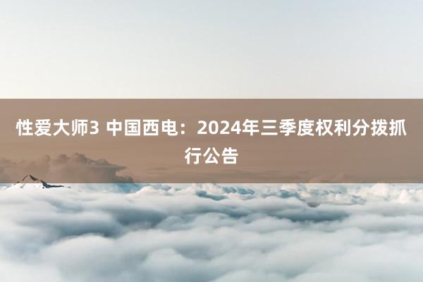 性爱大师3 中国西电：2024年三季度权利分拨抓行公告